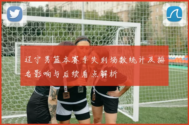 辽宁男篮本赛季失利场数统计及排名影响与后续看点解析