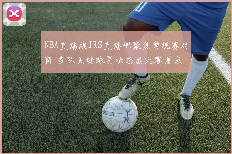 NBA直播线JRS直播吧聚焦常规赛对阵 多队关键球员状态成比赛看点