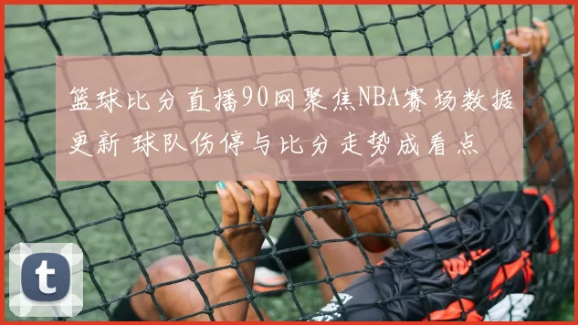 篮球比分直播90网聚焦NBA赛场数据更新 球队伤停与比分走势成看点