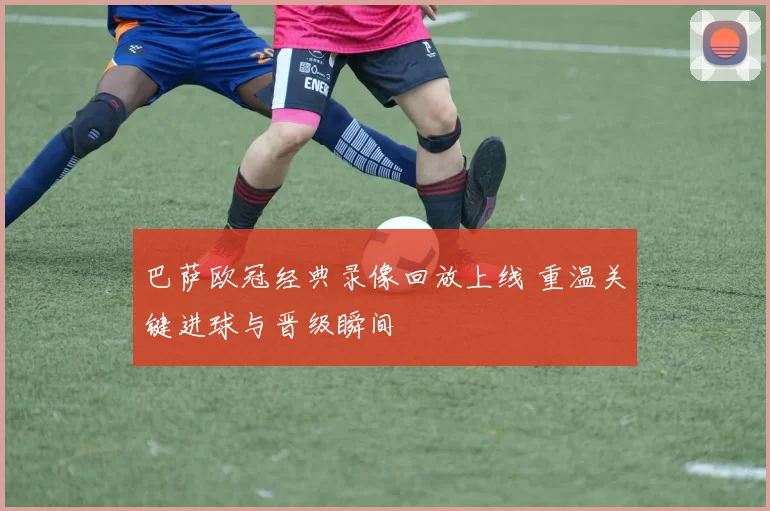 巴萨欧冠经典录像回放上线 重温关键进球与晋级瞬间