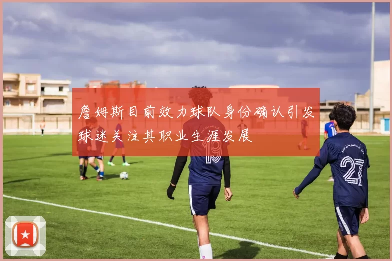 詹姆斯目前效力球队身份确认引发球迷关注其职业生涯发展