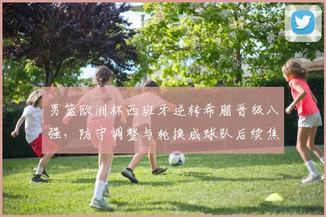 男篮欧洲杯西班牙逆转希腊晋级八强，防守调整与轮换成球队后续焦点