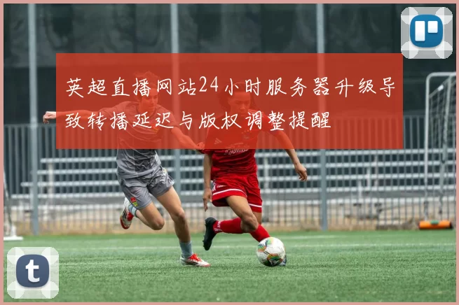 英超直播网站24小时服务器升级导致转播延迟与版权调整提醒