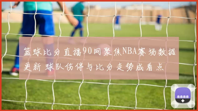 篮球比分直播90网聚焦NBA赛场数据更新 球队伤停与比分走势成看点