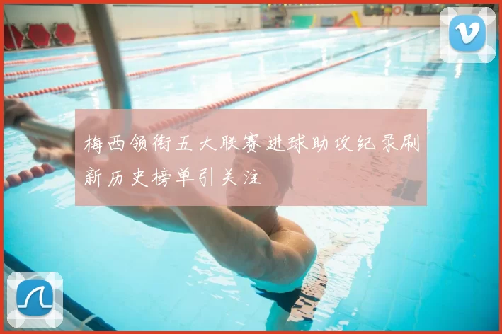 梅西领衔五大联赛进球助攻纪录刷新历史榜单引关注