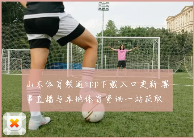 山东体育频道app下载入口更新 赛事直播与本地体育资讯一站获取
