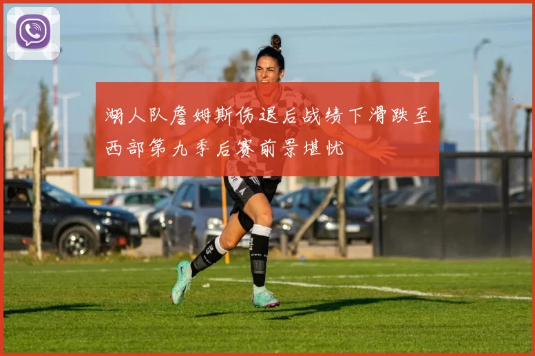 湖人队詹姆斯伤退后战绩下滑跌至西部第九季后赛前景堪忧