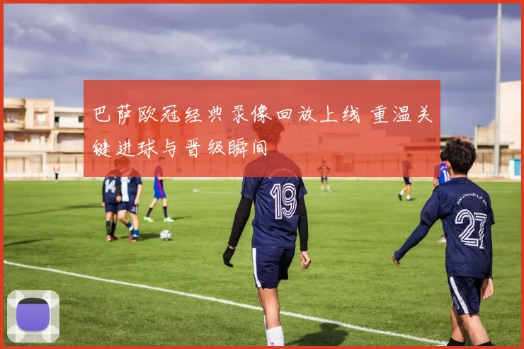 巴萨欧冠经典录像回放上线 重温关键进球与晋级瞬间