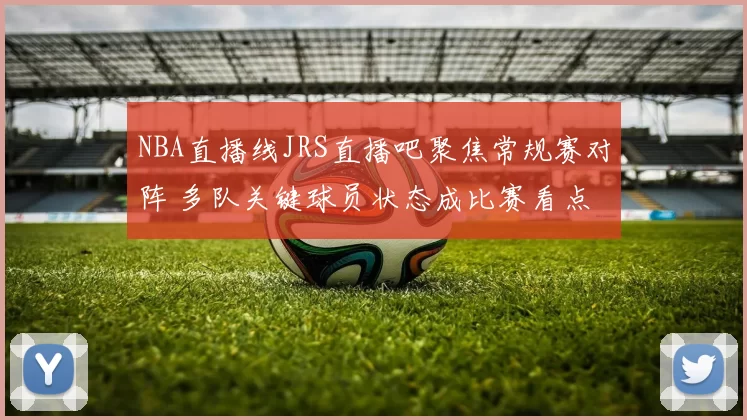 NBA直播线JRS直播吧聚焦常规赛对阵 多队关键球员状态成比赛看点