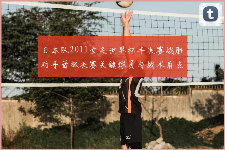 日本队2011女足世界杯半决赛战胜对手晋级决赛关键球员与战术看点