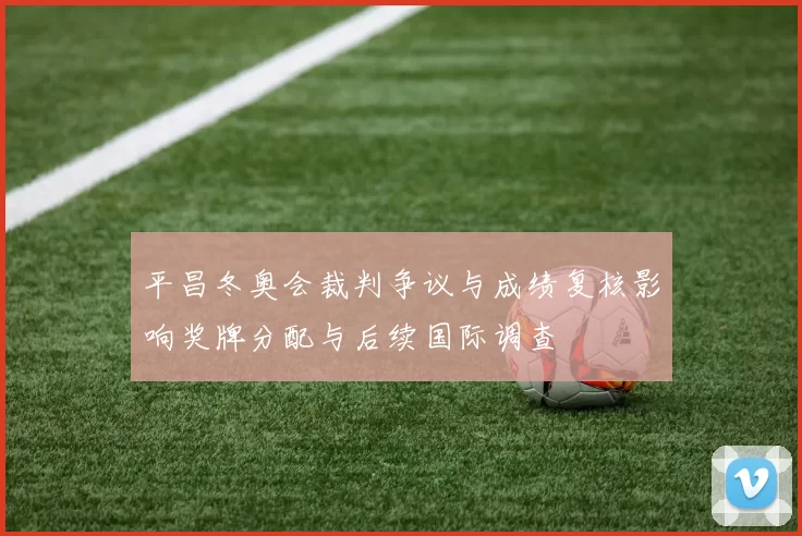 平昌冬奥会裁判争议与成绩复核影响奖牌分配与后续国际调查