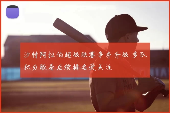 沙特阿拉伯超级联赛争夺升级 多队积分胶着后续排名受关注