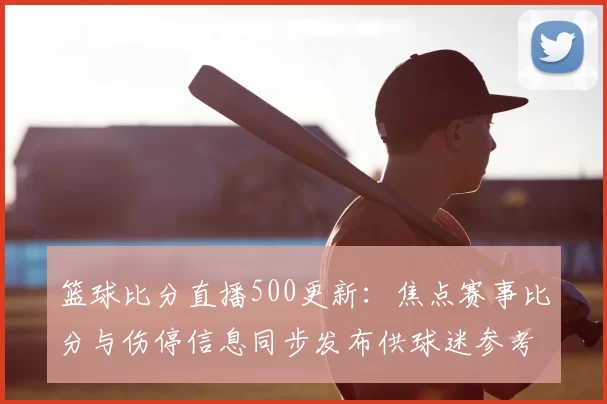 篮球比分直播500更新：焦点赛事比分与伤停信息同步发布供球迷参考