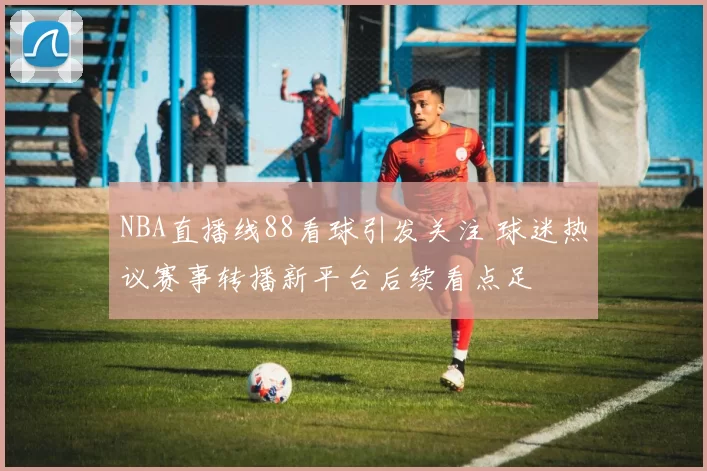 NBA直播线88看球引发关注 球迷热议赛事转播新平台后续看点足