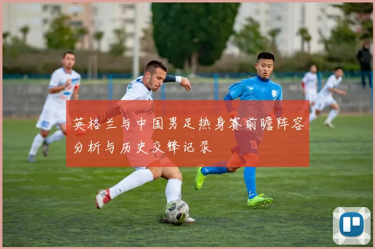英格兰与中国男足热身赛前瞻阵容分析与历史交锋记录