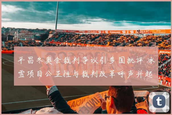 平昌冬奥会裁判争议引多国批评 冰雪项目公正性与裁判改革呼声并起