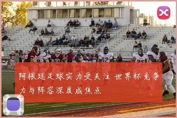 阿根廷足球实力受关注 世界杯竞争力与阵容深度成焦点