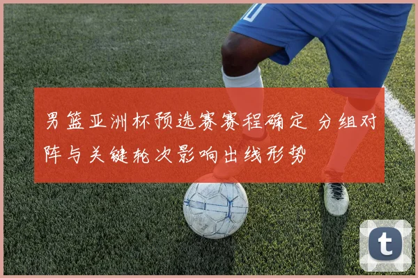 男篮亚洲杯预选赛赛程确定 分组对阵与关键轮次影响出线形势