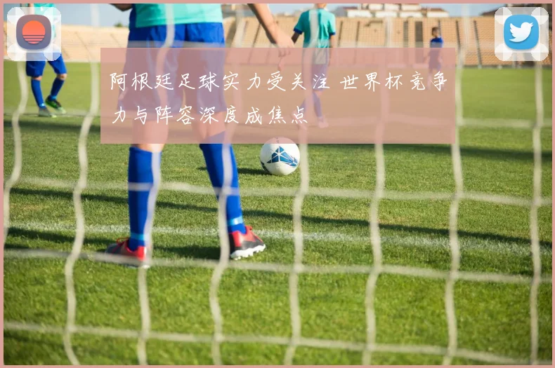 阿根廷足球实力受关注 世界杯竞争力与阵容深度成焦点