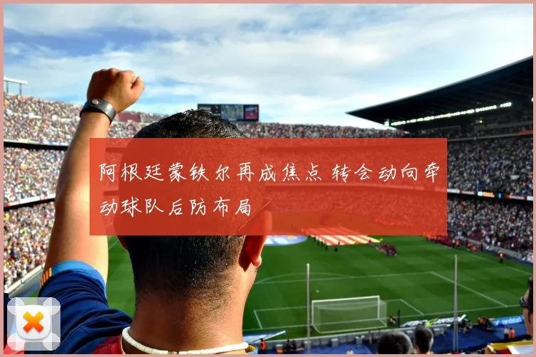 阿根廷蒙铁尔再成焦点 转会动向牵动球队后防布局