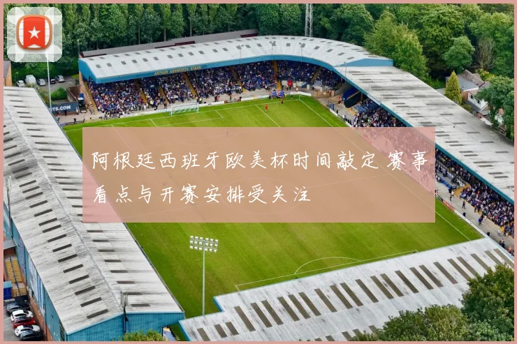 阿根廷西班牙欧美杯时间敲定 赛事看点与开赛安排受关注