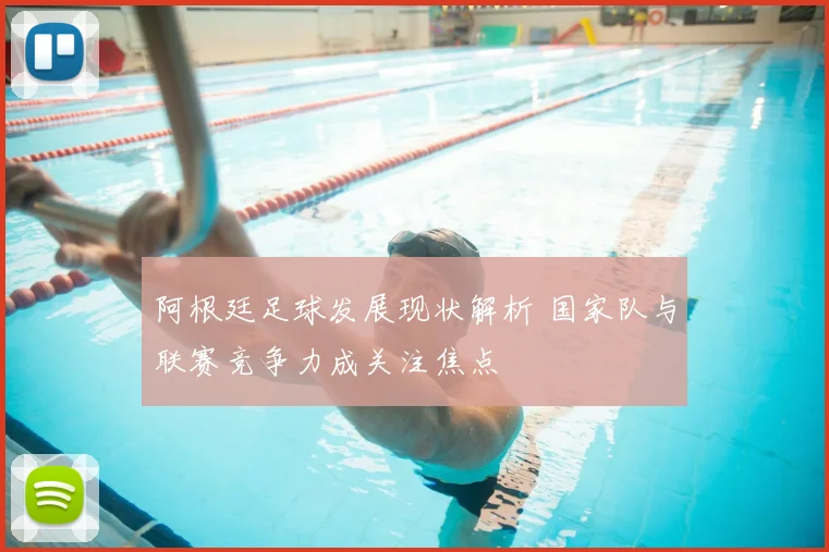 阿根廷足球发展现状解析 国家队与联赛竞争力成关注焦点