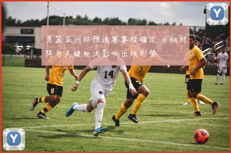 男篮亚洲杯预选赛赛程确定 分组对阵与关键轮次影响出线形势