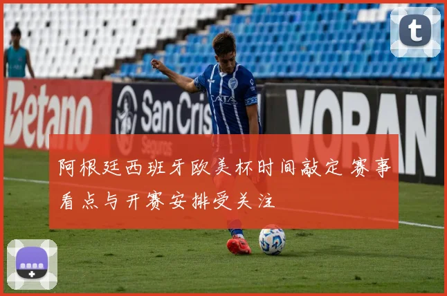 阿根廷西班牙欧美杯时间敲定 赛事看点与开赛安排受关注